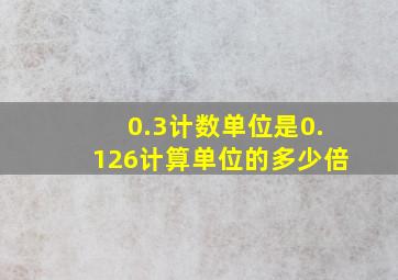 0.3计数单位是0.126计算单位的多少倍