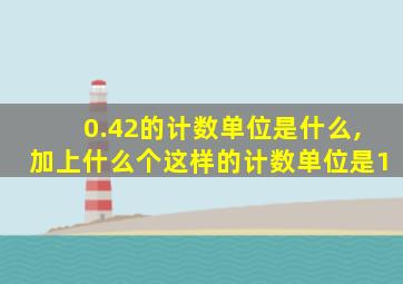 0.42的计数单位是什么,加上什么个这样的计数单位是1