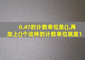 0.47的计数单位是(),再加上()个这样的计数单位就是1