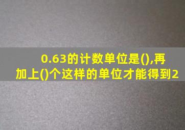 0.63的计数单位是(),再加上()个这样的单位才能得到2