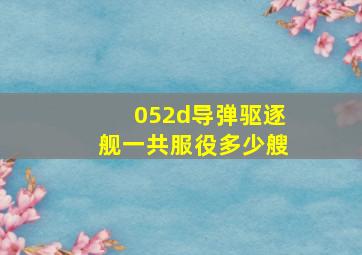 052d导弹驱逐舰一共服役多少艘