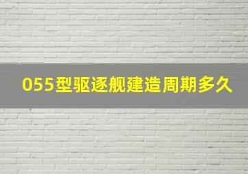 055型驱逐舰建造周期多久