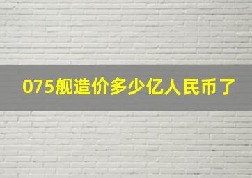 075舰造价多少亿人民币了