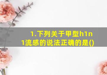 1.下列关于甲型h1n1流感的说法正确的是()