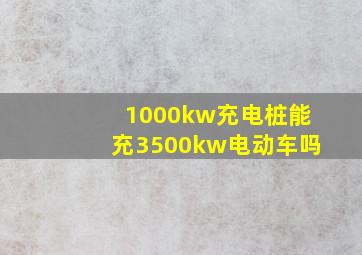 1000kw充电桩能充3500kw电动车吗