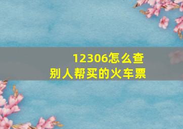 12306怎么查别人帮买的火车票