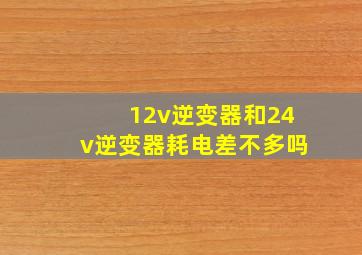 12v逆变器和24v逆变器耗电差不多吗