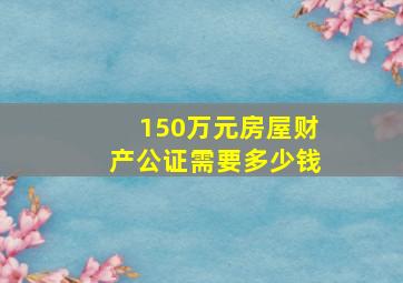 150万元房屋财产公证需要多少钱