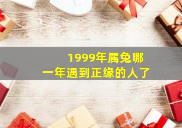 1999年属兔哪一年遇到正缘的人了