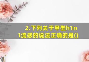 2.下列关于甲型h1n1流感的说法正确的是()