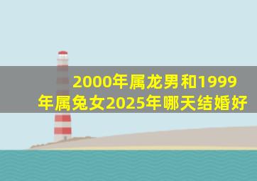 2000年属龙男和1999年属兔女2025年哪天结婚好