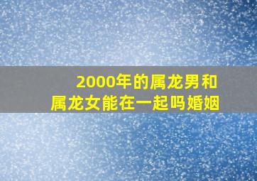 2000年的属龙男和属龙女能在一起吗婚姻