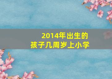 2014年出生的孩子几周岁上小学