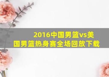 2016中国男篮vs美国男篮热身赛全场回放下载