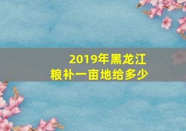 2019年黑龙江粮补一亩地给多少