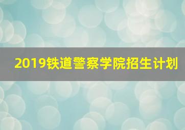 2019铁道警察学院招生计划