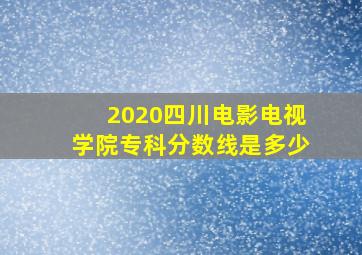 2020四川电影电视学院专科分数线是多少