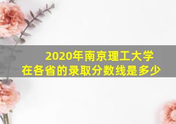 2020年南京理工大学在各省的录取分数线是多少