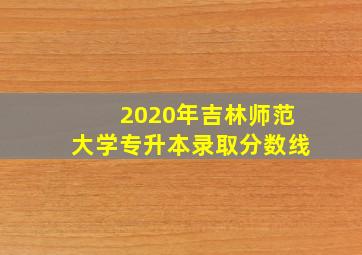 2020年吉林师范大学专升本录取分数线