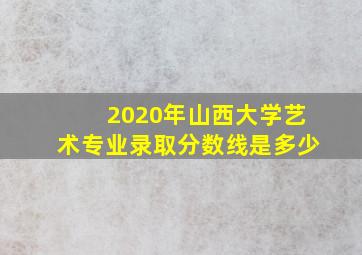 2020年山西大学艺术专业录取分数线是多少