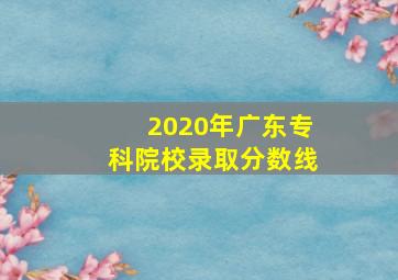 2020年广东专科院校录取分数线