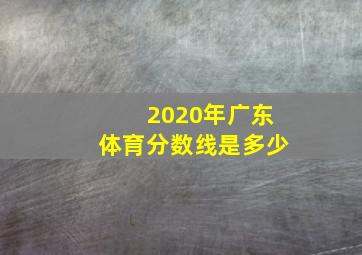 2020年广东体育分数线是多少