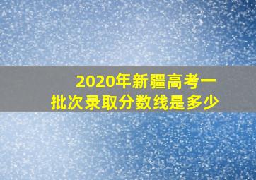 2020年新疆高考一批次录取分数线是多少