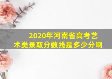 2020年河南省高考艺术类录取分数线是多少分啊