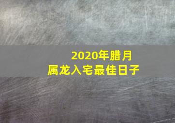 2020年腊月属龙入宅最佳日子