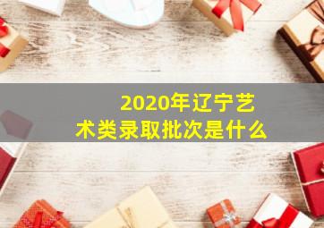 2020年辽宁艺术类录取批次是什么