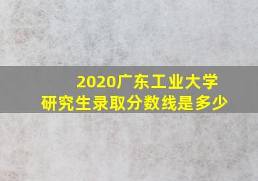 2020广东工业大学研究生录取分数线是多少