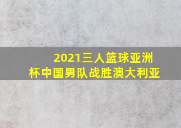 2021三人篮球亚洲杯中国男队战胜澳大利亚