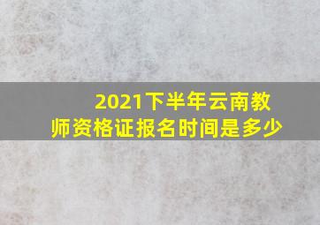 2021下半年云南教师资格证报名时间是多少