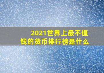 2021世界上最不值钱的货币排行榜是什么