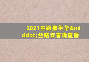 2021丝路嘉年华·丝路云春晚直播