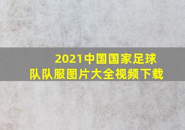 2021中国国家足球队队服图片大全视频下载