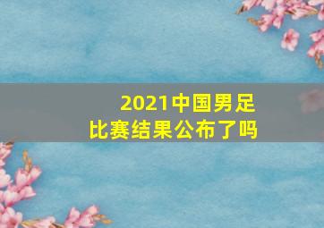 2021中国男足比赛结果公布了吗