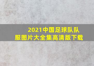 2021中国足球队队服图片大全集高清版下载