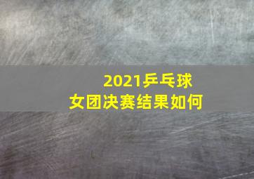 2021乒乓球女团决赛结果如何