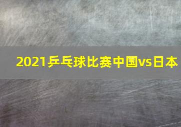 2021乒乓球比赛中国vs日本