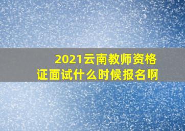 2021云南教师资格证面试什么时候报名啊