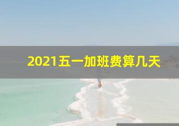 2021五一加班费算几天