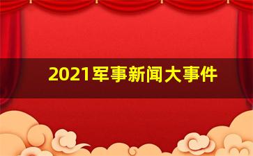 2021军事新闻大事件