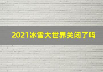 2021冰雪大世界关闭了吗