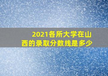 2021各所大学在山西的录取分数线是多少