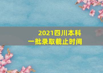 2021四川本科一批录取截止时间