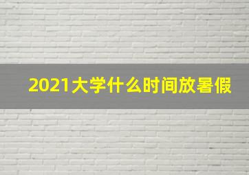 2021大学什么时间放暑假