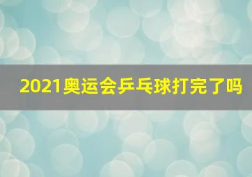 2021奥运会乒乓球打完了吗