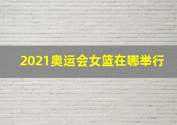 2021奥运会女篮在哪举行