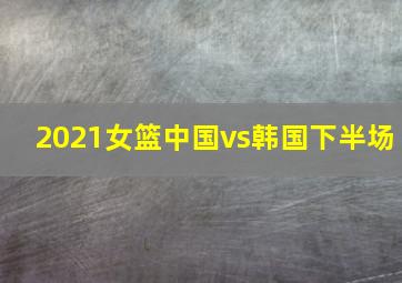 2021女篮中国vs韩国下半场